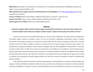 44
MEQ (2001).La formation { l’enseignement. Les orientations. Les compétences professionnelles. Bibliothèque nationale du
Québec. Gouvernement du Québec, p 253.
Office québécois de la langue française. Grand dictionnaire terminologique. URL : http://gdt.oqlf.gouv.qc.ca/ (Page
consulté le 22 avril 2013)
Pennac, D. (2007).Chagrin d'école. Édition. Gallimard, 2007, partie 2 (« Devenir »), chap. 10, p. 70
Pennac, D. (1995).Comme un roman. Édition. Gallimard. Collection Folio 1995, p. 187
Saint-Exupéry, A.D. (1948).Citadelle. Paris, Gallimard(Folio),1972.
Réflexion
Comment enseigner efficacement le français langue seconde (FSL) au primaire à raison de trente minutes par
semaine? Quelles sont les bonnes stratégies à mettre en place ? Quels sont les enjeux et les défis à relever ?
Avant de m’envoler pour la Colombie-Britannique, je n’avais que peu d’expérience du monde réel de l’enseignement
du français langue seconde au primaire. Certes, j’ai reçu une formation académique universitaire variée en matière
d’acquisition d’une langue seconde et j’ai aussi fait des observations dans des classes de langue seconde, mais le contexte
n’est pas tout { fait le même { Québec et ailleurs au Canada en terme de français langue seconde. De plus, même si j’ai
travaillé, pour le programme Odyssée, comme moniteur de langues dans une école anglophone du Cap Breton, ce n’était pas
tout fait la même chose. En effet, lors de cette riche expérience, j’ai travaillé avec de nombreuses classes d’immersion au
primaire (maternelle à la sixième année), mais je n’ai pas eu la chance de connaître la réalité de l’enseignement FSL au même
niveau (j’ai plutôt travaillé avec des classes de Core french au secondaire). En bref, mon expérience de stage vécue ici, dans
un contexte réel d’acquisition du français langue seconde vaut, selon moi, toutes les formations et toutes les réflexions que
l’on peut imaginer.
Cette expérience peut être comparée { celle d’un apprenant qui est immergé dans une communauté dont il apprend la
langue en situation véritable et spontanée. Comme lui, j’ai pu construire mes connaissances du milieu en vivant des activités
concrètes et signifiantes. Le fait que ce soit un contexte authentique et réel est extrêmement important, car cela permet de se
 