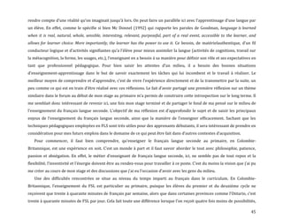 45
rendre compte d’une réalité qu’on imaginait jusqu’{ lors. On peut faire un parallèle ici avec l’apprentissage d’une langue par
un élève. En effet, comme le spécifie si bien Mc Donnel (1992) qui rapporte les paroles de Goodman, language is learned
when it is real, natural, whole, sensible, interesting, relevant, purposeful, part of a real event, accessible to the learner, and
allows for learner choice. More importantly, the learner has the power to use it. Ce besoin, de matérielauthentique, d’un fil
conducteur logique et d’activités signifiantes qu’a l’élève pour mieux assimiler la langue (activités de cognitions, travail sur
la métacognition, la forme, les usages, etc.), l’enseignant en a besoin { sa manière pour définir son rôle et ses expectatives en
tant que professionnel pédagogique. Pour bien saisir les attentes d’un milieu, il a besoin des bonnes situations
d’enseignement-apprentissage dans le but de savoir exactement les tâches qui lui incombent et le travail à réaliser. Le
meilleur moyen de comprendre et d’apprendre, c’est de vivre l’expérience directement et de la transmettre par la suite, un
peu comme ce qui est en train d’être réalisé avec ces réflexions. Le fait d’avoir partagé une première réflexion sur un thème
similaire dans le forum au début de mon stage au primaire m’a permis de construire cette introspection sur le long terme. Il
me semblait donc intéressant de revenir ici, une fois mon stage terminé et de partager le fond de ma pensé sur le milieu de
l’enseignement du français langue seconde. L’objectif de ma réflexion est d’approfondir le sujet et de saisir les principaux
enjeux de l’enseignement du français langue seconde, ainsi que la manière de l’enseigner efficacement. Sachant que les
techniques pédagogiques employées en FLS sont très utiles pour des apprenants débutants, il sera intéressant de prendre en
considération pour mes futurs emplois dans le domaine de ce qui peut être fait dans d’autres contextes d’acquisition.
Pour commencer, il faut bien comprendre, qu’enseigner le français langue seconde au primaire, en Colombie-
Britannique, est une expérience en soit. C’est un monde { part et il faut savoir aborder le tout avec philosophie, patience,
passion et abnégation. En effet, le métier d’enseignant de français langue seconde, ici, ne semble pas de tout repos et la
flexibilité, l’inventivité et l’énergie doivent être au rendez-vous pour travailler { ce poste. C’est du moins la vision que j’ai pu
me créer au cours de mon stage et des discussions que j’ai eu l’occasion d’avoir avec les gens du milieu.
Une des difficultés rencontrées se situe au niveau du temps imparti au français dans le curriculum. En Colombie-
Britannique, l’enseignement du FSL est particulier au primaire, puisque les élèves du premier et du deuxième cycle ne
reçoivent que trente { quarante minutes de français par semaine, alors que dans certaines provinces comme l’Ontario, c’est
trente { quarante minutes de FSL par jour. Cela fait toute une différence lorsque l’on reçoit quatre fois moins de possibilités,
 