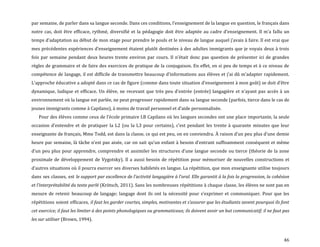 46
par semaine, de parler dans sa langue seconde. Dans ces conditions, l’enseignement de la langue en question, le français dans
notre cas, doit être efficace, rythmé, diversifié et la pédagogie doit être adaptée au cadre d’enseignement. Il m’a fallu un
temps d’adaptation au début de mon stage pour prendre le pouls et le niveau de langue auquel j’avais { faire. Il est vrai que
mes précédentes expériences d’enseignement étaient plutôt destinées { des adultes immigrants que je voyais deux { trois
fois par semaine pendant deux heures trente environ par cours. Il n’était donc pas question de présenter ici de grandes
règles de grammaire et de faire des exercices de pratique de la conjugaison. En effet, en si peu de temps et à ce niveau de
compétence de langage, il est difficile de transmettre beaucoup d’informations aux élèves et j’ai dû m’adapter rapidement.
L’approche éducative a adopté dans ce cas de figure (comme dans toute situation d’enseignement { mon goût) se doit d’être
dynamique, ludique et efficace. Un élève, ne recevant que très peu d’entrée (entrée) langagière et n’ayant pas accès { un
environnement où la langue est parlée, ne peut progresser rapidement dans sa langue seconde (parfois, tierce dans le cas de
jeunes immigrants comme à Capilano), { moins de travail personnel et d’aide personnalisée.
Pour des élèves comme ceux de l’école primaire I.B Capilano où les langues secondes ont une place importante, la seule
occasion d’entendre et de pratiquer la L2 (ou la L3 pour certains), c’est pendant les trente à quarante minutes que leur
enseignante de français, Mme Todd, est dans la classe, ce qui est peu, on en conviendra. À raison d’un peu plus d’une demie
heure par semaine, l{ tâche n’est pas aisée, car on sait qu’un enfant { besoin d’entrant suffisamment conséquent et même
d’un peu plus pour apprendre, comprendre et assimiler les structures d’une langue seconde ou tierce (théorie de la zone
proximale de développement de Vygotsky). Il a aussi besoin de répétition pour mémoriser de nouvelles constructions et
d’autres situations où il pourra exercer ses diverses habiletés en langue. La répétition, que mon enseignante utilise toujours
dans ses classes, est le support par excellence de l’activité langagière { l’oral. Elle garantit à la fois la progression, la cohésion
et l’interprétabilité du texte parlé (Krötsch, 2011). Sans les nombreuses répétitions à chaque classe, les élèves ne sont pas en
mesure de retenir beaucoup de langage; langage dont ils ont la nécessité pour s’exprimer et communiquer. Pour que les
répétitions soient efficaces, il faut les garder courtes, simples, motivantes et s’assurer que les étudiants savent pourquoi ils font
cet exercice; il faut les limiter à des points phonologiques ou grammaticaux; ils doivent avoir un but communicatif; il ne faut pas
les sur utiliser (Brown, 1994).
 