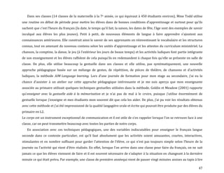 47
Dans ses classes (14 classes de la maternelle à la 7e année, ce qui équivaut à 450 étudiants environ), Mme Todd utilise
une routine en début de période pour mettre les élèves dans de bonnes conditions d’apprentissage et surtout pour qu’ils
sachent que c’est l’heure du français (la date, le temps qu’il fait, la saison, les dates de fête, l’âge sont des exemples de savoir
inculqué aux élèves les plus jeunes). Petit à petit, de nouveaux éléments de langue { faire apprendre s’ajoutent aux
connaissances antérieures. Elle construit ainsi le savoir de ses apprenants en réinvestissant le vocabulaire et les structures
connus, tout en amenant du nouveau contenu selon les unités d’apprentissage et les attentes du curriculum ministériel. La
chanson, la comptine, la danse, le jeu ({ l’extérieur les jours de beaux temps) et les activités ludiques font partie intégrante
de son enseignement et les élèves raffolent de cela puisqu’ils en redemandent { chaque fois qu’elle se présente en salle de
classe. De plus, elle utilise beaucoup la gestuelle dans ses classes et elle utilise, pas systématiquement, une nouvelle
approche pédagogique basée sur un mélange de gestes, de répétition, de pièces de théâtre, de chansons et d’activités
ludiques, la méthode AIM Language learning. Lors d’une journée de formation pour mon stage au secondaire, j’ai eu la
chance d’assister { un atelier sur cette approche pédagogique intéressante et je me suis aperçu que mon enseignante
associée au primaire utilisait quelques techniques gestuelles utilisées dans la méthode. Goldin et Meadow (2001) rapporte
qu’enseigner avec la gestuelle aide à la mémorisation et je n’ai pas de mal { le croire, puisque j’utilise énormément de
gestuelle lorsque j’enseigne et mes étudiants mon souvent dit que cela les aider. De plus, j’ai pu voir les résultats obtenus
avec cette méthode et j’ai été impressionné de la qualité langagière orale et écrite qui pouvait être produite par des élèves du
primaire en L2.
Le corps est un instrument exceptionnel de communication et il est utile de s’en rappeler lorsque l’on se retrouve face { une
classe, car on peut transmettre beaucoup avec toutes les parties de notre corps.
En association avec ces techniques pédagogiques, une des variables indiscutables pour enseigner le français langue
seconde dans ce contexte particulier, est qu’il faut absolument que les activités soient amusantes, courtes, interactives,
stimulantes et en nombre suffisant pour garder l’attention de l’élève, ce qui n’est pas toujours simple selon l’heure de la
journée ou l’activité qui vient d’être réalisée. En effet, lorsque l’on arrive dans une classe pour faire du français, on ne sait
jamais ce que les élèves viennent de faire et il est souvent nécessaire de s’adapter { la situation en changeant { la dernière
minute ce qui était prévu. Par exemple, une classe de première annéequi vient de passer vingt minutes assises au tapis à lire
 