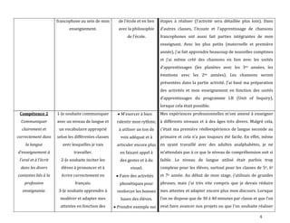 4
francophone au sein de mon
enseignement.
de l’école et en lien
avec la philosophie
de l’école.
étapes { réaliser (l’activité sera détaillée plus loin). Dans
d’autres classes, l’écoute et l’apprentissage de chansons
francophones ont aussi fait parties intégrantes de mon
enseignant. Avec les plus petits (maternelle et première
année), j’ai fait apprendre beaucoup de nouvelles comptines
et j’ai même créé des chansons en lien avec les unités
d’apprentissages (les planètes avec les 3es années, les
émotions avec les 2es années). Les chansons seront
présentées dans la partie activité. J’ai basé ma préparation
des activités et mon enseignement en fonction des unités
d’apprentissages du programme I.B (Unit of Inquiry),
lorsque cela était possible.
Compétence 2
Communiquer
clairement et
correctement dans
la langue
d’enseignement {
l’oral et { l’écrit
dans les divers
contextes liés à la
profession
enseignante.
1-Je souhaite communiquer
avec un niveau de langue et
un vocabulaire approprié
selon les différentes classes
avec lesquelles je vais
travailler.
2-Je souhaite inciter les
élèves à prononcer et à
écrire correctement en
français.
3-Je souhaite apprendre à
modérer et adapter mes
attentes en fonction des
M’exercer { bien
ralentir mon rythme,
à utiliser un ton de
voix adéquat et à
articuler encore plus
en faisant appel à
des gestes et à du
visuel.
Faire des activités
phonétiques pour
renforcer les bonnes
bases des élèves.
Prendre exemple sur
Mes expériences professionnelles m’ont amené { enseigner
à différents niveaux et à des âges très divers. Malgré cela,
c’était ma première réelleexpérience de langue seconde au
primaire et cela n’a pas toujours été facile. En effet, même
en ayant travaillé avec des adultes analphabètes, je ne
m’attendais pas à ce que le niveau de compréhension soit si
faible. Le niveau de langue utilisé était parfois trop
complexe pour les élèves, surtout pour les classes de 5e, 6e
et 7e année. Au début de mon stage, j’utilisais de grandes
phrases, mais j’ai très vite compris que je devais réduire
mes attentes et adapter encore plus mon discours. Lorsque
l’on ne dispose que de 30 à 40 minutes par classe et que l’on
veut faire avancer nos projets ou que l’on souhaite réaliser
 