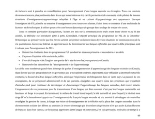 49
de facteurs sont à prendre en considération pour l’enseignement d’une langue seconde ou étrangère. Tous ces constats
deviennent encore plus pertinents dans le cas qui nous intéresse ici, car ils permettent de concevoir et de piloter de bonnes
situations d’enseignement-apprentissage adaptées { l’âge et au rythme d’apprentissage des apprenants. Lorsque
l’enseignant de FSL planifie sa semaine d’enseignement avec toutes ses classes, il doit donc se souvenir d’une multitude de
facteurs et de techniques à utiliser pour créer une bonne dynamique de groupe dans un laps de temps très court.
Dans ce contexte particulier d’acquisition, l’accent est mis sur la communication orale avant toute chose et au fil des
années, la littératie est introduite petit { petit. Cependant, l’objectif principal du programme de FSL de la Colombie-
Britannique au primaire reste que les élèves sachent s’exprimer oralement dans diverses situations de communication de la
vie quotidienne. Au niveau fédéral, on apprend aussi du Commissariat aux langues officielles que quatre défis principaux sont
à relever pour l’enseignement du FLS :
Retenir les étudiants dans les programmes FLS pendant les niveaux primaire et secondaire et au-delà.
Façonner l'opinion et le soutien du public.
Faire du français et de l'anglais une partie de la vie de tous les jours partout au Canada.
Renouveler les paramètres de l'enseignement et de l'apprentissage
Les défis sont nombreux quand vient le temps de parler d’enseignement et d’apprentissage des langues secondes au Canada,
mais il reste que ces programmes et les personnes qui y travaillent sont très importants pour véhiculer la diversité culturelle
existante, la beauté des deux langues officielles, ainsi que l’importance du bilinguisme dans ce vaste pays. La passion de ces
enseignants, de ce personnel administratif et de ces parents, éparpillés aux quatre coins des provinces qui travaillent
d’arrache-pied pour continuer de développer et d’encourager l’apprentissage des langues secondes, doit rester intacte.
L’engouement de ces personnes pour la transmission d’une langue, qui bien souvent n’est pas leur langue maternelle, est
fascinant et forge le respect. En terminant, le milieu de travail dans lequel j’ai été accueilli et pour lequel j’ai réalisé mon
stage IV m’a énormément appris sur l’enseignement du français langue seconde et m’a montré { développer de nouvelles
stratégies de gestion de classe, { élargir ma vision de l’enseignement et { réfléchir sur la place des langues secondes dans le
cheminement scolaire des élèves au primaire. Je trouve dommage que les enfants du primaire n’est pas accès { plus d’heures
de français dans leur cursus, car beaucoup apprécient cette langue et aimeraient, j’en suis persuadé, avoir plus de temps { y
 