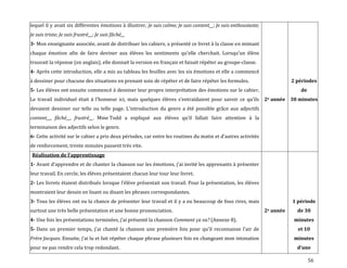 56
lequel il y avait six différentes émotions à illustrer, Je suis calme; Je suis content__; Je suis enthousiaste;
Je suis triste; Je suis frustré__; Je suis fâché__
3- Mon enseignante associée, avant de distribuer les cahiers, a présenté ce livret à la classe en mimant
chaque émotion afin de faire deviner aux élèves les sentiments qu’elle cherchait. Lorsqu’un élève
trouvait la réponse (en anglais), elle donnait la version en français et faisait répéter au groupe-classe.
4- Après cette introduction, elle a mis au tableau les feuilles avec les six émotions et elle a commencé
à dessiner pour chacune des situations en prenant soin de répéter et de faire répéter les formules.
5- Les élèves ont ensuite commencé à dessiner leur propre interprétation des émotions sur le cahier.
Le travail individuel était { l’honneur ici, mais quelques élèves s’entraidaient pour savoir ce qu’ils
devaient dessiner sur telle ou telle page. L’introduction du genre a été possible grâce aux adjectifs
content__, fâché__, frustré__. Mme Todd a expliqué aux élèves qu’il fallait faire attention { la
terminaison des adjectifs selon le genre.
6- Cette activité sur le cahier a pris deux périodes, car entre les routines du matin et d’autres activités
de renforcement, trente minutes passent très vite.
2e année
2 périodes
de
30 minutes
Réalisation de l’apprentissage
1- Avant d’apprendre et de chanter la chanson sur les émotions, j’ai invité les apprenants { présenter
leur travail. En cercle, les élèves présentaient chacun leur tour leur livret.
2- Les livrets étaient distribués lorsque l’élève présentait son travail. Pour la présentation, les élèves
montraient leur dessin en lisant ou disant les phrases correspondantes.
3- Tous les élèves ont eu la chance de présenter leur travail et il y a eu beaucoup de fous rires, mais
surtout une très belle présentation et une bonne prononciation.
4- Une fois les présentations terminées, j’ai présenté la chanson Comment ça va? (Annexe 8).
5- Dans un premier temps, j’ai chanté la chanson une première fois pour qu’il reconnaisse l’air de
Frère Jacques. Ensuite, j’ai lu et fait répéter chaque phrase plusieurs fois en changeant mon intonation
pour ne pas rendre cela trop redondant.
2e année
1 période
de 30
minutes
et 10
minutes
d’une
 