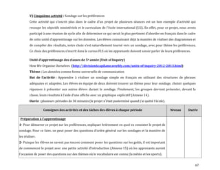 67
V) Cinquième activité : Sondage sur les préférences
Cette activité qui s’inscrit plus dans le cadre d’un projet de plusieurs séances est un bon exemple d’activité qui
recoupe les objectifs ministériels et le curriculum de l’école international (U.I). En effet, pour ce projet, nous avons
participé { une réunion de cycle afin de déterminer ce qui serait le plus pertinent d’aborder en français dans le cadre
de cette unité d’apprentissage sur les données. Les élèves connaissant déj{ la manière de réaliser des diagrammes et
de compiler des résultats, notre choix s’est naturellement tourné vers un sondage, avec pour thème les préférences.
Ce choix des préférences s’inscrit dans le cursus FLS où les apprenants doivent savoir parler de leurs préférences.
Unité d’apprentissage des classes de 5e année (Unit of Inquiry)
How We Organise Ourselves (http://division6capilano.weebly.com/units-of-inquiry-2012-2013.html)
Thème : Les données comme forme universelle de communication
But de l’activité : Apprendre à réaliser un sondage simple en français en utilisant des structures de phrases
adéquates et adaptées. Les élèves en équipe de deux doivent trouver un thème pour leur sondage, choisir quelques
réponses à présenter aux autres élèves durant le sondage. Finalement, les groupes devront présenter, devant la
classe, leurs résultats { l’aide d’une affiche avec un graphique explicatif (Annexe 14).
Durée : plusieurs périodes de 30 minutes (le projet n’était pasterminé quand j’ai quitté l’école).
Consignes des activités et des tâches des élèves à chaque période Niveau Durée
Préparation { l’apprentissage
1- Pour démarrer ce projet sur les préférences, expliquer brièvement en quoi va consister le projet de
sondage. Pour ce faire, on peut poser des questions d’ordre général sur les sondages et la manière de
les réaliser.
2- Puisque les élèves ne savent pas encore comment poser les questions sur les goûts, il est important
de commencer le projet avec une petite activité d’introduction (Annexe 15) où les apprenants auront
l’occasion de poser des questions sur des thèmes où le vocabulaire est connu (la météo et les sports).
 