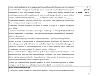 68
3- Distribuer la feuille d’activité sur les goûts/préférences (Annexe 15). Commencer avec la météo qui
est un thème bien connu par la majorité (les sports seront faits ensuite). Reproduire au tableau
l’exemple inscrit sur la feuille Est-ce que tu aimes __________? Faites pratiquer quelques étudiants en leur
posant la question avec différents éléments (la pluie, le soleil, la neige). Inscrire au tableau les deux
formules, la réponse positive Oui, j’aime __________ et la réponse négative Non, je n’aime pas __________.
4- Une fois que les élèves ont compris, inviter deux apprenants { venir modéliser l’activité devant la
classe pour s’assurer de la compréhension de tous.
5- Demander aux élèves de prendre leur feuille de sondage, un crayon et un support pour pouvoir
écrire debout.
6- Commencer l’activité et circuler dans la classe pour contrôler que les élèves parlent bien en français
et qu’ils comprennent, ce qu’ils font. Pour le vocabulaire inconnu, expliquez-leur ou amenez-les à
utiliser les dictionnaires.
7- Avant le retour en groupe, demander aux élèves de répondre à la question sur leur préférence.
8- Faites un retour en groupe classe en expliquant la manière de répondre aux questions avec le
prénom de la personne qu’ils ont noté sur leur feuille. L’enseignant demande { un élève, Louis, qui aime
la pluie? Lui va répondre en nommant un prénomet on doit lui donner la formule Étienne aime la pluie.
On fait plusieurs exemples pour avoir des réponses positives et négatives.
9- On peut réaliser les deux sondages (météo et sport) pour que les élèves puissent s’entraîner à poser
des questions, mais aussi pour qu’ils sachent comment y répondre. Cette activité d’amorce du projet
cible la maîtrise de questions fermées simples (oui/non) et l’introduction de questions ouvertes avec
la question de préférence qu’on aura corrigée en groupe-classe.
10- Pour finir cette préparation, demander aux élèves de trouver un partenaire, un thème de sondage,
ainsi qu’une liste de réponses possibles (une dizaine d’items) qu’ils pourront présenter aux sondés.
5e année
2
périodes
de 30
minutes
Réalisation de l’apprentissage
1- La première activité préparatoire étant réalisée, les élèves commencent leur sondage personnalisé
 
