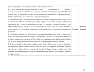70
peuvent être intégrés dans d’autres circonstances et avec d’autres thèmes.
2- Le fait d’enseigner les questions Est-ce que tu aimes _________? et Est-ce que tu _________? (dans le
sondage sur les sports) est primordiale pour la suite de leur apprentissage de la langue. En effet, cette
façon de poser les questions se retrouve dans de nombreuses situations de la vie quotidienne. Ainsi,
les élèves apprennent à bien savoir poser des questions en français.
3- Les réponses, quant { elles, permettent d’enseigner et d’intégrer la négation, très vite utilisée dans
la vie courante. Même si l’enseignement n’est pas explicite ici, les élèves utilisent la négation et
comprennent que c’est une formule négative. Lorsque l’on souhaitera enseigner la négation et ces
différentes formules (ne…jamais, ne…plus, ne…point, etc.), la structure ne…pas sera connue et maîtriser
pour la majorité. On fera appel aux connaissances antérieures des élèves et on réinvestira les acquis en
pratiquant.
4- L’introduction explicite des déterminants interrogatifs (quel/quelle) est aussi un élément qui
pourra être réutilisé dans d’autres contextes d’enseignement. Les élèves sont déj{ habitués { entendre
oralement les questions Quel âge as-tu? (lors des fêtes) et quotidiennement Quel temps fait-il? De ce
fait, on ne fait que renforcer une structure connue en la réemployant dans un autre contexte.
5- Le fait que les élèves réalisent des sondages sur des thèmes différents leur permet de développer
leur vocabulaire dans le thème qu’ils ont choisi, mais aussi d’en apprendre du nouveau lorsqu’ils
répondent aux sondages de leurs camarades. Le transfert de l’apprentissage se fait par le biais du
partage et de l’enseignement par les pairs, ce qui est plus efficace comme on le sait grâce { la pyramide
de l’apprentissage.
5e année
Plusieurs
périodes
 