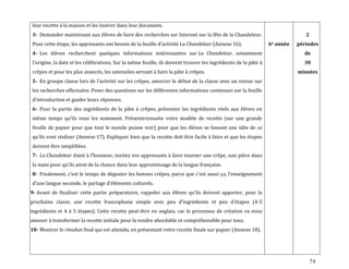 74
leur recette à la maison et les insérer dans leur document.
3- Demander maintenant aux élèves de faire des recherches sur Internet sur la fête de la Chandeleur.
Pour cette étape, les apprenants ont besoin de la feuille d’activité La Chandeleur (Annexe 16).
4- Les élèves recherchent quelques informations intéressantes sur La Chandeleur, notamment
l’origine, la date et les célébrations. Sur la même feuille, ils doivent trouver les ingrédients de la pâte à
crêpes et pour les plus avancés, les ustensiles servant à faire la pâte à crêpes.
5- En groupe classe lors de l’activité sur les crêpes, amorcer le début de la classe avec un retour sur
les recherches effectuées. Poser des questions sur les différentes informations contenues sur la feuille
d’introduction et guider leurs réponses.
6- Pour la partie des ingrédients de la pâte à crêpes, présenter les ingrédients réels aux élèves en
même temps qu’ils vous les nomment. Présenterensuite votre modèle de recette (sur une grande
feuille de papier pour que tout le monde puisse voir) pour que les élèves se fassent une idée de ce
qu’ils vont réaliser (Annexe 17). Expliquer bien que la recette doit être facile à faire et que les étapes
doivent être simplifiées.
7- La Chandeleur étant { l’honneur, invitez vos apprenants { faire tourner une crêpe, une pièce dans
la main pour qu’ils aient de la chance dans leur apprentissage de la langue française.
8- Finalement, c’est le temps de déguster les bonnes crêpes, parce que c’est aussi ça, l’enseignement
d’une langue seconde, le partage d’éléments culturels.
9- Avant de finaliser cette partie préparatoire, rappeler aux élèves qu’ils doivent apporter, pour la
prochaine classe, une recette francophone simple avec peu d’ingrédients et peu d’étapes (4-5
ingrédients et 4 à 5 étapes). Cette recette peut-être en anglais, car le processus de création va nous
amener à transformer la recette initiale pour la rendre abordable et compréhensible pour tous.
10- Montrer le résultat final qui est attendu, en présentant votre recette finale sur papier (Annexe 18).
6e année
2
périodes
de
30
minutes
 