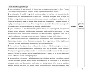 75
Réalisation de l’apprentissage
1- La première étape de ce projet est la vérification des recettes pour s’assurer que les élèves n’ont pas
choisi des plats trop compliqués. Avoir des recettes supplémentaires est une solution.
2- La présentation du modèle vierge de la recette des crêpes sert de base à la démonstration des
étapes { suivre pour la bonne exécution du projet final. L’enseignant découpe le projet en étapes clés
(le titre, les ingrédients pour commencer, les mesures viennent ensuite, puis, les étapes avec la
recherche des verbes). Grâce au modèle vierge, projeté sur le Smartboard™, on peut présenter et
expliquer les principales mesures aux élèves et on peut aussi ajouter des éléments importants pour les
recettes des élèves (un peu de, beaucoup de, une tasse, une cuillère, etc.)
3- Après avoir trouvé un titre { leur recette (dictionnaire ou aide de l’enseignant), les apprenants
devaient dresser la liste des ingrédients qui composaient le plat choisi. Les apprenants, à ce stade,
doivent utiliser leurs connaissances antérieures pour trouver certains ingrédients. Il est bon de
rappeler qu’{ chaque étape du processus de création, l’éducateur circule et aide les élèves.
4- À cette étape, les dictionnaires ont été très utiles pour les élèves, même si tous les ingrédients ne
figuraient pas toujours sur ces dictionnaires de poche. Il est important de vérifier régulièrement
l’évolution du travail des élèves, car cela peut créer de mauvaises surprises.
5- Pour continuer, l’enseignement du vocabulaire des fractions a été nécessaire pour les mesures
présentes dans de nombreuses recettes. L’heure et la pizza ont été utilisées comme support {
l’enseignement-apprentissage ici pour mettre en contexte notamment les mesures ½ et ¼. Les autres
mesures n’ont pas pu être vues faute de temps. Le temps aura d’ailleurs été un facteur négatif qui a
joué en la défaveur de cette activité pédagogique.
6- Le point suivant est essentiel { la finalisation de cette activité sur la cuisine francophone, puisqu’il
concerne les verbes présents dans la recette. L’objectif ici est de sélectionner et de traduire les
principaux verbes pour les combiner par la suite avec les ingrédients et les mesures. Les élèves
devaient effectuer cette tâche { la maison, comme beaucoup d’autres tâches précédemment citées
6e année
4
périodes
de 40
minutes
 