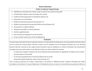 77
Matériel didactique
Guides et outil pour l’apprentissage
Ingrédients et ustensiles pour réaliser la pâte à crêpes et une cuisine assez grande
Grande feuille et photos couleur des étapes de la recette
Feuille d’activité préparatoire La Chandeleur (Annexe 16)
Information sur La Chandeleur
Modèle de présentation grand format (Annexe 17)
Modèle de présentation du projet final Voilà ma recette (Annexe 18)
Dictionnaires en nombre suffisant
Ordinateurs portables ou salle d’ordinateur
Recettes supplémentaires
Des ustensiles pour déguster les mets des élèves
De quoi nettoyer après notre activité de dégustation
Évaluation
Ce projet long a été évalué de façon sommative (Annexe 2, la même grille d’évaluation) lors de la présentation finale des élèves
et de la remise des recettes papier. Plusieurs critères ont été considérés lors de l’évaluation formative qui s’est déroulée
durant la dernière semaine de mon stage. Durant la dernière classe de répétition, les critères d’évaluation ont été présentés
aux apprenants pour qu’ils sachent ce qui allait être évalué. Les critères étaient les suivants :
- le respect des consignes et présence de tous les éléments (titre personnalisé, les ingrédients, les étapes avec du visuel)
- la prononciation et la prosodie
- les structures grammaticales et l’ordre des éléments de la recette
- présentation générale (gestuel, contact visuel, position, etc.)
Tout au long du processus de création, l’observation a été portée sur différents points, commela vérification des tâches
accomplies et des devoirs, le niveau d’implication et l’attitude des élèves en classe. La note attribuée aux projets des élèves va
 