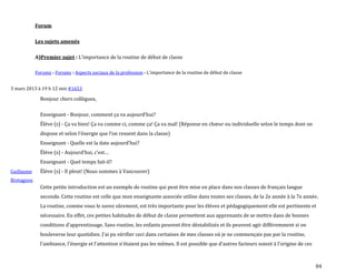 84
Forum
Les sujets amenés
A)Premier sujet : L'importance de la routine de début de classe
Forums › Forums › Aspects sociaux de la profession › L'importance de la routine de début de classe
3 mars 2013 à 19 h 12 min #1653
Guillaume
Bretagnon
Bonjour chers collègues,
Enseignant - Bonjour, comment ça va aujourd’hui?
Élève (s) - Ça va bien! Ça va comme ci, comme ça! Ça va mal! (Réponse en chœur ou individuelle selon le temps dont on
dispose et selon l’énergie que l’on ressent dans la classe)
Enseignant - Quelle est la date aujourd’hui?
Élève (s) - Aujourd’hui, c’est…
Enseignant - Quel temps fait-il?
Élève (s) - Il pleut! (Nous sommes à Vancouver)
Cette petite introduction est un exemple de routine qui peut être mise en place dans nos classes de français langue
seconde. Cette routine est celle que mon enseignante associée utilise dans toutes ses classes, de la 2e année à la 7e année.
La routine, comme vous le savez sûrement, est très importante pour les élèves et pédagogiquement elle est pertinente et
nécessaire. En effet, ces petites habitudes de début de classe permettent aux apprenants de se mettre dans de bonnes
conditions d’apprentissage. Sans routine, les enfants peuvent être déstabilisés et ils peuvent agir différemment si on
bouleverse leur quotidien. J’ai pu vérifier ceci dans certaines de mes classes où je ne commençais pas par la routine,
l’ambiance, l’énergie et l’attention n’étaient pas les mêmes. Il est possible que d’autres facteurs soient { l’origine de ces
 