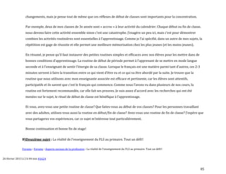 85
changements, mais je pense tout de même que ces réflexes de début de classes sont importants pour la concentration.
Par exemple, deux de mes classes de 3e année sont « accroc » à leur activité du calendrier. Chaque début ou fin de classe,
nous devons faire cette activité ensemble sinon c’est une catastrophe. J’exagère un peu ici, mais c’est pour démontrer
combien les activités routinières sont essentielles { l’apprentissage. Comme je l’ai spécifié, dans un autre de mes sujets, la
répétition est gage de réussite et elle permet une meilleure mémorisation chez les plus jeunes (et les moins jeunes).
En résumé, je pense qu’il faut instaurer des petites routines simples et efficaces avec nos élèves pour les mettre dans de
bonnes conditions d’apprentissage. La routine de début de période permet { l’apprenant de se mettre en mode langue
seconde et { l’enseignant de sentir l’énergie de sa classe. Lorsque le français est une matière parmi tant d’autres, ces 2-3
minutes servent { faire la transition entre ce qui vient d’être vu et ce qui va être abordé par la suite. Je trouve que la
routine que nous utilisons avec mon enseignante associée est efficace et pertinente, car les élèves sont attentifs,
participatifs et ils savent que c’est le français qui commence. Comme nous l’avons vu dans plusieurs de nos cours, la
routine est fortement recommandée, car elle fait ses preuves. Je suis assez d’accord avec les recherches qui ont été
menées sur le sujet, le rituel de début de classe est bénéfique { l’apprentissage.
Et vous, avez-vous une petite routine de classe? Que faites-vous au début de vos classes? Pour les personnes travaillant
avec des adultes, utilisez-vous aussi la routine en début/fin de classe? Avez-vous une routine de fin de classe? J’espère que
vous partagerez vos expériences, car ce sujet m’intéresse tout particulièrement.
Bonne continuation et bonne fin de stage!
B)Deuxième sujet : La réalité de l'enseignement du FLS au primaire. Tout un défi!!
Forums › Forums › Aspects sociaux de la profession › La réalité de l'enseignement du FLS au primaire. Tout un défi!!
26 février 2013 à 2 h 04 min #1624
 