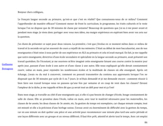 86
Guillaume
Bretagnon
Bonjour chers collègues,
Le français langue seconde au primaire, qu’est-ce que c’est en réalité? Que connaissons-nous de ce milieu? Comment
l’appréhender de manière efficace? Comment mener de front le curriculum, le programme, les traits culturels et le reste
lorsque l’on ne dispose que de 30 minutes de classe par semaine? Beaucoup de questions que j’ai eu { me poser avant et
pendant mon stage. Je viens donc partager avec vous mes idées, ma maigre expérience en espérant bien avoir vos avis sur
la question.
J’ai choisi de présenter ce sujet pour deux raisons. La première, c’est que j’évolue en ce moment même dans ce milieu de
travail et la seconde est qu’un souvenir de cours a rejailli de ma mémoire. C’était au début de mon baccalauréat, une de nos
enseignantes s’était mise { nous parler de son expérience en ALS au primaire et cela m’avait marqué. En fait, je me rappelle
que notre enseignante, directrice d’une école secondaire et spécialiste en la langue seconde au primaire, avait présenté son
travail quotidien. En l’écoutant, je me souviens m’être imaginé cette enseignante faisant une course contre la montre jour
après jour, passant d’une école { une autre et d’une classe { une autre. Elle nous expliquait qu’elle devait constamment
courir, valise en main, pour rejoindre les nombreuses écoles et la multitude de classes où elle enseignait. Après cet
échange, j’avais eu du mal { concevoir, comment on pouvait transmettre du contenu aux apprenants lorsque l’on ne
disposait que de 30 minutes par cycle de 6 ou 7 jours. Je m’étais demandé et je me demande encore : comment réussir à
bien faire son travail lorsque nous ne passons qu’une fois par semaine et en coup de vent dans les classes? Devant
l’ampleur de la tâche, je me rappelle m’être dit que ça serait tout un défi pour moi et ça l’est!
Dans mon stage, je travaille au côté d’une enseignante qui, si elle n’a pas besoin de changer d’école, bouge constamment de
salle de classe. Elle se promène dans l’école, valise en main, avec tout le matériel nécessaire pour les maternelles, les
classes de 6e année, les deux classes de 3e année, etc. Sa gestion du temps est exemplaire, car chaque minute compte, tout
est minuté et elle a la précision d’une horloge suisse. J’avoue avoir eu énormément de difficulté avec la gestion du temps,
car en une minute on doit quitter une pièce et une activité pour recommencer une minute plus tard une autre période et
une leçon différente avec un groupe et un niveau différent. Il faut être prêt, attentif et alerte tout le temps. Avec cet emploi
 