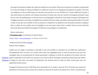 87
du temps! Pas question d’oublier des copies, du matériel ou une activité; il faut avoir tout prévu et connaître sa préparation
sur le bout des doigts. Je n’étais pas habitué { ce rythme de travail et { ces changements perpétuels et rapides. C’est toute
une adaptation et tout un défi lorsque l’on sait qu’en une journée on va voir 150 élèves et 7 classes différentes. De plus, il
faut savoir baisser ses attentes, car le temps est précieux et il passe vite, trop vite, surtout si l’enseignant principal n’a pas
fini son cours de mathématique ou celui de science et qu’il grappille 5 minutes de votre temps. J’ai appris { développer des
stratégies pour gérer mon temps et simplifier mes activités afin de les rendre accessibles au plus grand nombre. Un conseil
à celles et ceux qui vont travailler en FLS au primaire, la simplicité et la répétition sont des points essentiels à employer
dans ce milieu. Et vous, quelles sont vos stratégies ou vos trucs pour réussir dans ce milieu? Avez-vous des outils bien
précis, des façons particulières d’enseigner? J’ai hâte que vous partagiez vos expériences.
Bonne continuation!
C)Troisième sujet : Les chansons en salle de classe
Forums › Forums › Activités pédagogiques › Les chansons en salle de classe
18 février 2013 à 0 h 58 min #1542
Guillaume
Bretagnon
Bonjour chers collègues,
J’espère que vos stages se déroulent { merveille et que vous profitez au maximum de vos différentes expériences
d’enseignement. Pour ma part, j’ai la chance d’être dans une magnifique école au nord de Vancouver tout près des
montagnes dans un environnement de travail passionnant. L’ambiance { l’école est excellente et les élèves sont très
gentils, coopératifs et très actifs. Je ne sais pour vous, mais les élèves de Capilano elementary aiment beaucoup chanter
et bouger. Je viens donc vous parler de l’importance des chansons dans les salles de classe surtout pour avec nos
apprenants les plus jeunes.
J’enseigne le français de base { 450 élèves de la maternelle { la 7e année { raison de 30 { 70 minutes par semaine (2
périodes de 35 minutes pour les classes de 5e année, les classes de 6e année et les classes de 7e année et 1 période pour
 