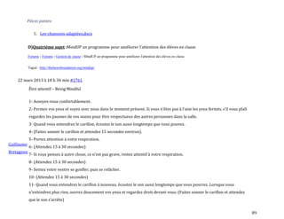 89
Pièces jointes:
1. Les-chansons-adaptées.docx
D)Quatrième sujet :MindUP un programme pour améliorer l'attention des élèves en classe
Forums › Forums › Gestion de classe › MindUP un programme pour améliorer l'attention des élèves en classe
Tagué : http://thehawnfoundation.org/mindup/
22 mars 2013 à 18 h 34 min #1761
Guillaume
Bretagnon
Être attentif – Being Mindful
1- Asseyez-vous confortablement.
2- Fermez vos yeux et soyez avec nous dans le moment présent. Si vous n’êtes pas { l’aise les yeux fermés, s’il vous plaît
regardez les paumes de vos mains pour être respectueux des autres personnes dans la salle.
3- Quand vous entendrez le carillon, écoutez le son aussi longtemps que vous pouvez.
4- (Faites sonner le carillon et attendez 15 secondes environ).
5- Portez attention à votre respiration.
6- (Attendez 15 à 30 secondes)
7- Si vous pensez { autre chose, ce n’est pas grave, restez attentif { votre respiration.
8- (Attendez 15 à 30 secondes)
9- Sentez votre ventre se gonfler, puis se relâcher.
10- (Attendez 15 à 30 secondes)
11- Quand vous entendrez le carillon à nouveau, écoutez le son aussi longtemps que vous pourrez. Lorsque vous
n’entendrez plus rien, ouvrez doucement vos yeux et regardez droit devant vous. (Faites sonner le carillon et attendez
que le son s’arrête)
 