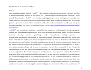 90
12- Merci d’avoir été attentif aujourd’hui!
Bonjour,
Vous venez d’assister { une séance de « MindUP™ » et je souhaitais partager avec vous cette riche expérience que j’ai eu
la chance d’expérimenter dans une de mes classes. Tout { commencer lorsque mon enseignante associée m’a inscrit
avec elle dans cet atelier « MindUP™ » lors d’une journée pédagogique. Je ne savais pas trop { quoi m’attendre, mais
j’étais curieux d’en apprendre un peu plus. Le programme « MindUP™» est, entre autres, destiné { aider les élèves du
primaire { gérer leurs émotions et leurs interactions sociales. Afin d’éviter une traduction hasardeuse, je crois que le
mieux est de partager avec vous ce qui est dit sur leur site internet (http://thehawnfoundation.org/mindup/mindup-
curriculum/) :
« MindUP™ is a comprehensive social and emotional learning program for pre-kindergarten through eighth-grade
students, and is informed by current research in the fields of cognitive neuroscience, mindful education, social and
emotional learning, positive psychology, and evidence-based teaching practices. »
Ce programme, qui comprend une quinzaine de leçons, est fascinant et il fonctionne à merveille. Pour preuve, nous
l’avons commencé dans une des classes de mon enseignante associée et nous avons pu observer une nette amélioration
de la concentration et de l’ambiance générale de travail. C’est dans sa classe de 2e année, que nous voyons plusieurs fois
par semaine, qu’il était plus logique de mettre en place ce programme. En premier lieu, il fallait habituer les élèves {
cette routine du carillon afin que cela devienne un automatisme pour eux (il est recommandé de faire l’exercice du
carillon trois fois par jour pour que cela soit pleinement efficace). Une fois cette routine installée, vous suivez les guides
et vous enseignez à vos élèves à mieux comprendre leurs émotions et à mieux gérer leurs réactions. Pour ce faire, le
programme insiste sur la compréhension du fonctionnement du cerveau et présente aux élèves les principales parties
qui le composent (l’hippocampe, le lobe préfrontal, l’amygdale, etc.). De plus, les élèves apprennent les fonctions des
différentes parties du cerveau et ils découvrent à quel moment ces dernières parties interviennent. Ainsi, mon
enseignante associée a tranquillement présenté aux élèves les parties du cerveau en leur indiquant ce qui se produisait
avec leur cerveau selon les situations qu’ils rencontraient (impatience, énervement, réflexion, etc.). Les élèves ont été
 