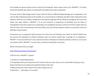 91
très réceptifs aux diverses leçons mises en place par l’enseignante. Après chaque exercice de « MindUP™ », les élèves
étaient plus attentifs, plus calmes et surtout prêts à travailler et plus aptes à apprendre.
C’est pour éviter le décrochage scolaire et pour aider les élèves en difficulté d’apprentissage que ce programme a été
créé. En effet, l’objectif principal est de travailler sur la concentration et l’attention des élèves dans l’expectative d’une
meilleure rétention, d’un meilleur rendement et d’un apprentissage plus efficace. Plusieurs enseignants de l’école où je
réalise mon stage utilisent « MindUP™ » et ils sont unanimes, ce programme est bénéfique pour les élèves et
l’enseignant.Je vous invite à parler de ce programme à vos enseignants associés et surtout à le mettre en place dans vos
salles de classe. Cela ne demande pas beaucoup d’effort, cela ne prend que quelques minutes et cette petite routine est
bénéfique à tout le monde.
Connaissiez-vous ce programme? Qu’en pensez-vous? Avez-vous une technique pour calmer les élèves? Utilisez-vous
des exercices de respiration ou d’autres techniques dans vos classes? J’espère que ce partage sur ce programme «
MindUP™ » vous aura intéressé. Si vous connaissez d’autres techniques de relaxation utilisées { l’école ou si vous avez
vous-mêmes utilisé « MindUP™ » ou autre chose, j’aimerais en apprendre un peu plus.
Bonne continuation dans vos stages!
http://thehawnfoundation.org/mindup/
Voil{ l’exercice « MindUP™ » original :
1. Sit down in a comfortable position.
2. I am going to invite you to be present in the moment. Close your eyes. If you are not comfortable closing your eyes,
please look down at your palms to be repectful of other in the room.
3. When you hear the chime, listen to the sound as long as you can.
4. Ring chime . . . (wait approx. 15 seconds)
 