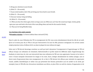 92
5. Bring your attention to your breath.
6. (Wait 15 – 30 seconds)
7. If your mind wanders, that’s OK, just bring your focus back to your breath.
8. (Wait 15 – 30 seconds)
9. Feel your tummy rising and falling.
10. (Wait 15 – 30 seconds)
11. When you hear the chime again, listen as long as you can. When you can’t hear the sound any longer, slowly, gently
open your eyes and look to the front of the room (Ring chime and wait for the sound to finish).
12. Than you for being Mindful today.
Les réactions à des sujets amenés
E)Première réaction : Le fameux tableau blanc interactif (T.B.I)
#1399
Daniel
April
Dans le cadre du cours Utilisation des TIC en enseignement du FLE, nous avons abondamment discuté du rôle de cet outil.
Qu’on se le tienne pour dit, le TBI ne crée pas l’interactivité { lui seul. En effet, plusieurs enseignants s’en servent comme
simple projecteur (cela a d’ailleurs été le cas dans la plupart de mes milieux de stage).
Selon moi, le TBI devrait davantage constituer un outil qui tend { dynamiser l’enseignement et l’apprentissage. Le TBI est
efficace lorsque son utilisation est stimulante, bidirectionnelle et qu’elle rejoint les différents styles d’apprentissage des
étudiants. Je tente donc de créer une interactivité dans mon utilisation du TBI avec mes apprenants. Souvent, je les invite à
venir { l’avant manipuler directement les images et les mots. Aussi, j’intègre abondamment les médias (images, sons et
divers mots d’expressions) dans mon enseignement. De ce fait, le TBI devient très efficace pour atteindre les apprenants
visuels, auditifs, kinesthésiques et même ceux qui présentent des besoins particuliers (cas de surdité ou de cécité, par
exemple). Aussi, le TBI offre des rétroactions immédiates aux élèves, en plus d’être un outil de création, d’organisation et de
 