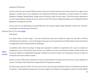 93
partage de l’information.
Cela dit, saviez-vous que certains TBI plus anciens n’ont pas les mêmes fonctions que les plus récents? Je l’ai appris { mes
dépends en voulant écrire sur une diapositive d’un diaporama PowerPoint. Impossible, au contact du stylet sur le TBI, la
diapositive changeait. Habituellement, l’image reste fixe lorsque le stylet n’est pas rangé… Il faut donc penser rapidement {
un autre moyen (utilisez le logiciel de prise de notes de votre TBI ou bien le traditionnel tableau vert ou effaçable!) Vérifiez
également le calibrage de votre TBI.
Et vous, avez-vous un tableau blanc interactif (TBI) dans votre milieu de stage ? Quelle utilisation en faites-vous ? Pourriez-
vous adopter une utilisation plus interactive ?
28 janvier 2013 à 13 h 10 min #1408
Mélina
Gosselin
Salut Daniel,
Je te donne raison sur toute la ligne -> j’ai aussi constaté que dans tous les milieux de stage où je suis allée, le TBI sert
principalement de projecteur, ce qui est dommage surtout que l’on sait { quel point que le TBI possède une foule de fonctions
et d’applications qu’il est même possible de télécharger.
Le problème vient surtout du manque de temps pour apprendre { maîtriser les applications. De ce que j’ai compris, les
enseignants ont reçu une formation ,disons de base, sur le tableau et une fois cette formation réalisée, la balle est dans leur
camp pour l’explorer et l’approfondir davantage…Il suffirait de trouver le temps et on s’entend pour dire que le temps est
une denrée rare dans les milieux scolaires.
Cela dit, se servir du TBI comme «projecteur» n’est pas si mal et facilite la correction pour les exercices ou pour expliquer les
travaux. C’est déj{ un belle amélioration comparativement { l’époque des acétates.
Une chose que je reproche au TBI, c’est de ne pas être tout à fait conçu pour les gauchers (même si les fabricants proclament
le contraire…). Étant gauchère, lorsque j’écris, ma main s’appuie sur le tableau et mon poignet est tordu. Il est donc difficile
 