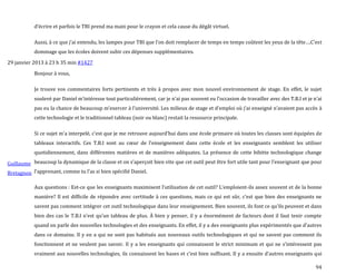 94
d’écrire et parfois le TBI prend ma main pour le crayon et cela cause du dégât virtuel.
Aussi, { ce que j’ai entendu, les lampes pour TBI que l’on doit remplacer de temps en temps coûtent les yeux de la tête….C’est
dommage que les écoles doivent subir ces dépenses supplémentaires.
29 janvier 2013 à 23 h 35 min #1427
Guillaume
Bretagnon
Bonjour à vous,
Je trouve vos commentaires forts pertinents et très à propos avec mon nouvel environnement de stage. En effet, le sujet
soulevé par Daniel m’intéresse tout particulièrement, car je n’ai pas souvent eu l’occasion de travailler avec des T.B.I et je n’ai
pas eu la chance de beaucoup m’exercer { l’université. Les milieux de stage et d’emploi où j’ai enseigné n’avaient pas accès à
cette technologie et le traditionnel tableau (noir ou blanc) restait la ressource principale.
Si ce sujet m’a interpelé, c’est que je me retrouve aujourd’hui dans une école primaire où toutes les classes sont équipées de
tableaux interactifs. Ces T.B.I sont au cœur de l’enseignement dans cette école et les enseignants semblent les utiliser
quotidiennement, dans différentes matières et de manières adéquates. La présence de cette bibitte technologique change
beaucoup la dynamique de la classe et on s’aperçoit bien vite que cet outil peut être fort utile tant pour l’enseignant que pour
l’apprenant, comme tu l’as si bien spécifié Daniel.
Aux questions : Est-ce que les enseignants maximisent l’utilisation de cet outil? L’emploient-ils assez souvent et de la bonne
manière? Il est difficile de répondre avec certitude { ces questions, mais ce qui est sûr, c’est que bien des enseignants ne
savent pas comment intégrer cet outil technologique dans leur enseignement. Bien souvent, ils font ce qu’ils peuvent et dans
bien des cas le T.B.I n’est qu’un tableau de plus. À bien y penser, il y a énormément de facteurs dont il faut tenir compte
quand on parle des nouvelles technologies et des enseignants. En effet, il y a des enseignants plus expérimentés que d’autres
dans ce domaine. Il y en a qui ne sont pas habitués aux nouveaux outils technologiques et qui ne savent pas comment ils
fonctionnent et ne veulent pas savoir. Il y a les enseignants qui connaissent le strict minimum et qui ne s’intéressent pas
vraiment aux nouvelles technologies, ils connaissent les bases et c’est bien suffisant. Il y a ensuite d’autres enseignants qui
 