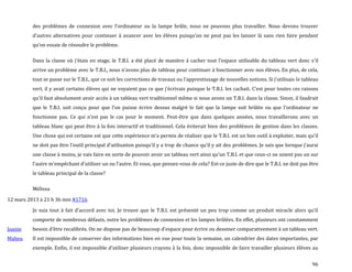 96
des problèmes de connexion avec l’ordinateur ou la lampe brûle, nous ne pouvons plus travailler. Nous devons trouver
d’autres alternatives pour continuer { avancer avec les élèves puisqu’on ne peut pas les laisser l{ sans rien faire pendant
qu’on essaie de résoudre le problème.
Dans la classe où j’étais en stage, le T.B.I. a été placé de manière { cacher tout l’espace utilisable du tableau vert donc s’il
arrive un problème avec le T.B.I., nous n’avons plus de tableau pour continuer { fonctionner avec nos élèves. En plus, de cela,
tout se passe sur le T.B.I., que ce soit les corrections de travaux ou l’apprentissage de nouvelles notions. Si j’utilisais le tableau
vert, il y avait certains élèves qui ne voyaient pas ce que j’écrivais puisque le T.B.I. les cachait. C’est pour toutes ces raisons
qu’il faut absolument avoir accès { un tableau vert traditionnel même si nous avons un T.B.I. dans la classe. Sinon, il faudrait
que le T.B.I. soit conçu pour que l’on puisse écrire dessus malgré le fait que la lampe soit brûlée ou que l’ordinateur ne
fonctionne pas. Ce qui n’est pas le cas pour le moment. Peut-être que dans quelques années, nous travaillerons avec un
tableau blanc qui peut être à la fois interactif et traditionnel. Cela éviterait bien des problèmes de gestion dans les classes.
Une chose qui est certaine est que cette expérience m’a permis de réaliser que le T.B.I. est un bon outil { exploiter, mais qu’il
ne doit pas être l’outil principal d’utilisation puisqu’il y a trop de chance qu’il y ait des problèmes. Je sais que lorsque j’aurai
une classe { moins, je vais faire en sorte de pouvoir avoir un tableau vert ainsi qu’un T.B.I. et que ceux-ci ne soient pas un sur
l’autre m’empêchant d’utiliser un ou l’autre. Et vous, que pensez-vous de cela? Est-ce juste de dire que le T.B.I. ne doit pas être
le tableau principal de la classe?
Mélissa
12 mars 2013 à 21 h 36 min #1716
Joanie
Maheu
Je suis tout { fait d’accord avec toi. Je trouve que le T.B.I. est présenté un peu trop comme un produit miracle alors qu’il
comporte de nombreux défauts, outre les problèmes de connexion et les lampes brûlées. En effet, plusieurs ont constamment
besoin d’être recalibrés. On ne dispose pas de beaucoup d’espace pour écrire ou dessiner comparativement { un tableau vert.
Il est impossible de conserver des informations bien en vue pour toute la semaine, un calendrier des dates importantes, par
exemple. Enfin, il est impossible d’utiliser plusieurs crayons { la fois, donc impossible de faire travailler plusieurs élèves au
 