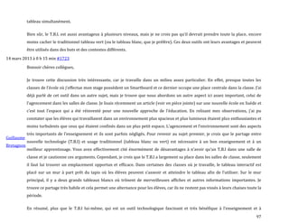 97
tableau simultanément.
Bien sûr, le T.B.I. est aussi avantageux { plusieurs niveaux, mais je ne crois pas qu’il devrait prendre toute la place, encore
moins cacher le traditionnel tableau vert (ou le tableau blanc, que je préfère). Ces deux outils ont leurs avantages et peuvent
être utilisés dans des buts et des contextes différents.
14 mars 2013 à 0 h 15 min #1723
Guillaume
Bretagnon
Bonsoir chères collègues,
Je trouve cette discussion très intéressante, car je travaille dans un milieu assez particulier. En effet, presque toutes les
classes de l’école où j’effectue mon stage possèdent un Smartboard et ce dernier occupe une place centrale dans la classe. J’ai
déjà parlé de cet outil dans un autre sujet, mais je trouve que nous abordons un autre aspect ici assez important, celui de
l’agencement dans les salles de classe. Je lisais récemment un article (voir en pièce jointe) sur une nouvelle école en Suède et
c’est tout l’espace qui a été réinventé pour une nouvelle approche de l’éducation. En relisant mes observations, j’ai pu
constater que les élèves qui travaillaient dans un environnement plus spacieux et plus lumineux étaient plus enthousiastes et
moins turbulents que ceux qui étaient confinés dans un plus petit espace. L’agencement et l’environnement sont des aspects
très importants de l’enseignement et ils sont parfois négligés. Pour revenir au sujet premier, je crois que le partage entre
nouvelle technologie (T.B.I) et usage traditionnel (tableau blanc ou vert) est nécessaire à un bon enseignement et à un
meilleur apprentissage. Vous avez effectivement cité énormément de désavantages { n’avoir qu’un T.B.I dans une salle de
classe et je cautionne ces arguments. Cependant, je crois que le T.B.I a largement sa place dans les salles de classe, seulement
il faut lui trouver un emplacement opportun et efficace. Dans certaines des classes où je travaille, le tableau interactif est
placé sur un mur { part prêt du tapis où les élèves peuvent s’asseoir et atteindre le tableau afin de l’utiliser. Sur le mur
principal, il y a deux grands tableaux blancs où trônent de merveilleuses affiches et autres informations importantes. Je
trouve ce partage très habile et cela permet une alternance pour les élèves, car ils ne restent pas vissés à leurs chaises toute la
période.
En résumé, plus que le T.B.I lui-même, qui est un outil technologique fascinant et très bénéfique { l’enseignement et {
 