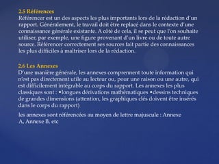 2.5 Références
Référencer est un des aspects les plus importants lors de la rédaction d’un
rapport. Généralement, le travail doit être replacé dans le contexte d’une
connaissance générale existante. A côté de cela, il se peut que l’on souhaite
utiliser, par exemple, une figure provenant d’un livre ou de toute autre
source. Référencer correctement ses sources fait partie des connaissances
les plus difficiles à maîtriser lors de la rédaction.
2.6 Les Annexes
D’une manière générale, les annexes comprennent toute information qui
n’est pas directement utile au lecteur ou, pour une raison ou une autre, qui
est difficilement intégrable au corps du rapport. Les annexes les plus
classiques sont : •longues dérivations mathématiques •dessins techniques
de grandes dimensions (attention, les graphiques clés doivent être insérés
dans le corps du rapport)
les annexes sont référencées au moyen de lettre majuscule : Annexe
A, Annexe B, etc
 