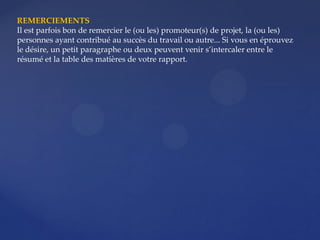 REMERCIEMENTS
Il est parfois bon de remercier le (ou les) promoteur(s) de projet, la (ou les)
personnes ayant contribué au succès du travail ou autre... Si vous en éprouvez
le désire, un petit paragraphe ou deux peuvent venir s’intercaler entre le
résumé et la table des matières de votre rapport.
 
