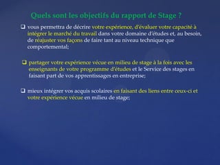 Quels sont les objectifs du rapport de Stage ?
 vous permettra de décrire votre expérience, d’évaluer votre capacité à
intégrer le marché du travail dans votre domaine d’études et, au besoin,
de réajuster vos façons de faire tant au niveau technique que
comportemental;
 partager votre expérience vécue en milieu de stage à la fois avec les
enseignants de votre programme d’études et le Service des stages en
faisant part de vos apprentissages en entreprise;
 mieux intégrer vos acquis scolaires en faisant des liens entre ceux-ci et
votre expérience vécue en milieu de stage;
 