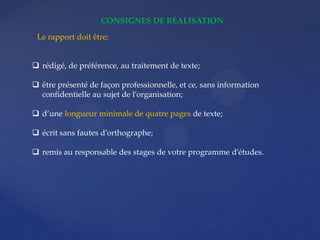CONSIGNES DE RÉALISATION
 rédigé, de préférence, au traitement de texte;
 être présenté de façon professionnelle, et ce, sans information
confidentielle au sujet de l’organisation;
 d’une longueur minimale de quatre pages de texte;
 écrit sans fautes d’orthographe;
 remis au responsable des stages de votre programme d’études.
Le rapport doit être:
 