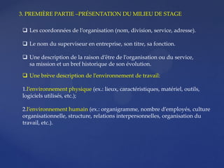  Une brève description de l’environnement de travail:
1.l’environnement physique (ex.: lieux, caractéristiques, matériel, outils,
logiciels utilisés, etc.);
2.l’environnement humain (ex.: organigramme, nombre d’employés, culture
organisationnelle, structure, relations interpersonnelles, organisation du
travail, etc.).
3. PREMIÈRE PARTIE –PRÉSENTATION DU MILIEU DE STAGE
 Les coordonnées de l’organisation (nom, division, service, adresse).
 Le nom du superviseur en entreprise, son titre, sa fonction.
 Une description de la raison d’être de l’organisation ou du service,
sa mission et un bref historique de son évolution.
 