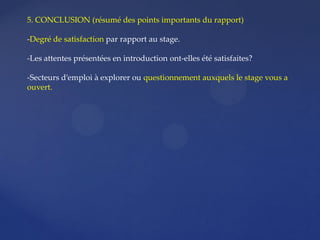 5. CONCLUSION (résumé des points importants du rapport)
-Degré de satisfaction par rapport au stage.
-Les attentes présentées en introduction ont-elles été satisfaites?
-Secteurs d’emploi à explorer ou questionnement auxquels le stage vous a
ouvert.
 