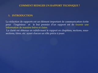 1. INTRODUCTION
La rédaction de rapports est un élément important de communication écrite
pour l’ingénieur et le but premier d’un rapport est de fournir une
information de manière brève et claire.
La clarté est obtenue en subdivisant le rapport en chapitres, sections, sous-
sections, titres, etc. ayant chacun un rôle précis à jouer.
COMMENT REDIGER UN RAPPORT TECHNIQUE ?
 