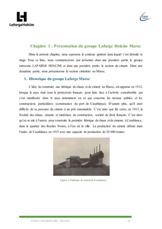 ANNEE UNIVERSITAIRE 2016/2017 10
Chapitre 1 : Présentation du groupe Lafarge Holcim Maroc
Dans le présent chapitre, nous exposons le contexte général dans lequel s’est déroulé le
stage. Pour ce faire, nous commencerons par présenter dans une première partie le groupe
marocain LAFARGE HOLCIM, et dans une première partie, le secteur du ciment. Dans une
deuxième partie, nous présenterons le secteur cimentier au Maroc.
1. Historique du groupe Lafarge Maroc
L’idée de construire une fabrique de chaux et de ciment au Maroc, est apparue en 1912,
lorsque le pays était sous le protectorat français, pour faire face à l’activité considérable qui
s’est manifestée dans le pays notamment en ce qui concerne les travaux publics et les
constructions particulières (construction du port de Casablanca). D’autant plus, qu’il était
difficile de se procurer du ciment à un prix raisonnable. C’est ainsi que fût créée, en 1913, la
Société des chaux, ciments et matériaux de construction, société de droit français. C’est alors
qu’on se mit à l’œuvre pour construite la première fabrique de chaux et de ciments à Casablanca,
dans le quartier des Roches Noires, à l’est de la ville. La production du ciment débute dans
l’usine de Casablanca en 1915 avec une capacité de production de 20 000 tonnes.
Figure 1: Fabrique de ciment de Casablanca
 