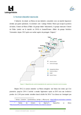 ANNEE UNIVERSITAIRE 2016/2017 13
2. Secteurcimentier marocain
L’industrie du ciment au Maroc est une industrie concentrée avec un marché largement
dominé par quatre opérateurs. Ces derniers sont : Lafarge Holcim Maroc qui occupe la position
de leader, Ciment du Maroc (Filiale du groupe italien Italcementi), le groupe marocain Ciment
de l'Atlas (entrée sur le marché en 2010) et AsmentTémara (filiale du groupe brésilien
Votorantim depuis 2012 après son rachat auprès du portugais Cimpor).1
Depuis 2012, le secteur cimentier au Maroc enregistre une baisse des ventes qui s’est
poursuivie jusqu’en 2014. L’activité a ensuite légèrement reprie en 2015 avec une évolution
positive de 1,36% pour ensuite retomber dans le déclin fin 2016.2 Les choses ne s’arrangent pas
1 ‘Secteur Cimentier : Fondamentaux Solides | Affaires.ma’ <http://affaires.ma/secteur-cimentier-
fondamentaux-economiques-solides-grace-la-demande-persistante-de-logements/>.
2 ‘Ventes de Ciment : La Reprise ?’, Aujourd’hui Le Maroc
<http://aujourdhui.ma/economie/immobilier/ventes-de-ciment-la-reprise>.
Figure 3 : Répartition des unités de production des opérateurs cimentiers surle royaume
 