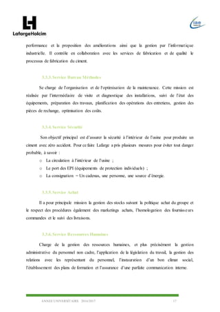 ANNEE UNIVERSITAIRE 2016/2017 17
performance et la proposition des améliorations ainsi que la gestion par l’informatique
industrielle. Il contrôle en collaboration avec les services de fabrication et de qualité le
processus de fabrication du ciment.
3.3.3.Service Bureau Méthodes
Se charge de l’organisation et de l‘optimisation de la maintenance. Cette mission est
réalisée par l’intermédiaire de visite et diagnostique des installations, suivi de l’état des
équipements, préparation des travaux, planification des opérations des entretiens, gestion des
pièces de rechange, optimisation des coûts.
3.3.4.Service Sécurité
Son objectif principal est d’assurer la sécurité à l’intérieur de l’usine pour produire un
ciment avec zéro accident. Pour ce faire Lafarge a pris plusieurs mesures pour éviter tout danger
probable, à savoir :
o La circulation à l’intérieur de l’usine ;
o Le port des EPI (équipements de protection individuels) ;
o La consignation = Un cadenas, une personne, une source d’énergie.
3.3.5.Service Achat
Il a pour principale mission la gestion des stocks suivant la politique achat du groupe et
le respect des procédures également des marketings achats, l’homologation des fournisseurs
commandes et le suivi des livraisons.
3.3.6.Service Ressources Humaines
Charge de la gestion des ressources humaines, et plus précisément la gestion
administrative du personnel non cadre, l’application de la législation du travail, la gestion des
relations avec les représentant du personnel, l’instauration d’un bon climat social,
l’établissement des plans de formation et l’assurance d’une parfaite communication interne.
 