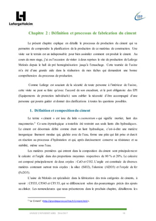 ANNEE UNIVERSITAIRE 2016/2017 18
Chapitre 2 : Définition et processus de fabrication du ciment
Le présent chapitre explique en détaille le processus de production du ciment qui va
permettre de comprendre la planification de la production de ce matériau de construction. Une
visite sur le terrain est un indispensable pour bien assimiler comment est produit le ciment. Au
cours de mon stage, j’ai eu l’occasion de visiter à deux reprises le site de production de Lafarge
Meknès depuis le hall de pré homogénéisation jusqu’à l’ensachage. Cette tournée de l’usine
m’a été d’une grande aide dans la réalisation de mes tâches qui demandent une bonne
compréhension du processus de production.
Comme Lafarge est souciant de la sécurité de toute personne à l’intérieur de l’usine,
cette visite ne peut se faire qu’avec l’accord de son encadrant, et le port obligatoire des EPI
(Equipements de protection individuels) sans oublier la nécessité d’être accompagné d’une
personne qui pourra guider et donner des clarifications à toutes les questions possibles.
1. Définition et compositiondu ciment
Le terme « ciment » est issu du latin « coementum » qui signifie mortier, liant des
maçonneries.5 Ce sens étymologique a toutefois été restreint aux seuls liants dits hydrauliques.
Le ciment est désormais défini comme étant un liant hydraulique, c’est-à-dire une matière
inorganique finement moulue qui, gâchée avec de l’eau, forme une pâte qui fait prise et durcit
en réaction au processus d’hydratation et qui, après durcissement conserve sa résistance et sa
stabilité, même sous l’eau.
Les matières premières qui entrent dans la composition du ciment sont principalement
le calcaire et l’argile dans des proportions moyennes respectives de 80 % et 20%. Le calcaire
est composé principalement de deux oxydes : CaO et CO2. L’argile est constituée de diverses
matières contenant surtout trois oxydes : la silice (SiO2), l’alumine (Al2O3) et l’oxyde de fer
(Fe2O3).
L’usine de Meknès est spécialisée dans la fabrication des trois catégories de ciments, à
savoir : CPJ35, CPJ45 et CPJ 55, qui se différencient selon des pourcentages précis des ajouts
au clinker. Les nomenclatures que nous présenterons dans le prochain chapitre, détaillerons les
5 ‘Le Ciment’ <http://grandeparoisse.free.fr/ciment.html>.
 