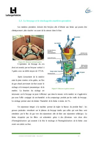 ANNEE UNIVERSITAIRE 2016/2017 22
2.3. Le broyage et le stockagedes matières première
Les matières premières doivent être broyées afin d’obtenir une farine qui pourra être
chimiquement plus réactive au cours de la cuisson dans le four.
L’opération de broyage du cru
dosé est assurée par un broyeur vertical à
3 galets avec un débit moyen de 175 t/h.
Après écrasement de la matière
entre la piste rotative et les galets, un flux
de gaz chaud provenant du four assure le
séchage et le transport pneumatique de la
matière. La fonction du séchage est
nécessaire car le broyage ne peut s’effectuer que dans la mesure où la matière ne s’agglomère
pas sous l’effet conjugué de son humidité et du compactage produit par les outils de broyage.
Le séchage permet ainsi de réduire l’humidité de la farine à moins de 1%.
Un séparateur intégré à la machine permet de régler la finesse du produit final : les
grosses particules retombent sur le plateau de broyage tandis que celles qui sont fines sont
entraînées par le flux de gaz vers des séparateurs afin de faire une séparation solide/gaz. La
farine récupérée par les filtres est acheminée grâce à des élévateurs vers deux silos
d’homogénéisation qui assurent à la fois le stockage et l’homogénéisation de la farine crue
avant son entrée au four.
Figure 9 : Broyeur à galets vertical
Figure 10 : Broyeur vertical à galets
 