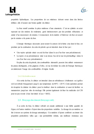 ANNEE UNIVERSITAIRE 2016/2017 24
propriétés hydrauliques. Les proportions de ces minéraux doivent rester dans des limites
définies afin d’assurer une bonne qualité du clinker.
Le four rotatif constitue la pièce maîtresse d’une cimenterie. C’est un cylindre en acier
reposant sur des stations de roulement, garni intérieurement par des produits réfractaires et
animé d’un mouvement de rotation. L’avancement de la matière à l’intérieur du four est assuré
par la rotation et la pente du four.
L’énergie thermique nécessaire pour assurer la cuisson de la farine crue dans le four, est
produite par la combustion du coke de pétrole qui est introduit dans le four par :
 Une tuyère spéciale située en aval du four (dans le cas d’un four sans précalcinateur).
 La tuyère et un précalcinateur situé à un niveau bas de la tour de préchauffage (dans le
cas d’un four avec précalcination)
En plus du coke de pétrole, des combustibles alternatifs peuvent être utilisés notamment
les pneus déchiquetés, et les grignons d’olive, en vue de réduire les coûts de l’énergie thermique
en minimisant l’usage des combustibles d’origine fossile.
2.4.3.Refroidissement
A la sortie du four, le clinker est introduit dans un refroidisseur à ballonnets ou à grilles
où il est refroidi brusquement jusqu’à une température de 80°C - 120 °C. Cette opération permet
de récupérer la chaleur du clinker pour la réutiliser dans la combustion et aussi de faciliter sa
manutention jusqu’aux silos de stockage. Elle permet également de fixer les molécules de C3S
pour ne pas revenir à leur état initial (Caco + SiO2).
2.5. Broyage du ciment (broyage cuit)
À sa sortie du four, le clinker refroidi est ensuite additionné à une faible quantité de
Gypse et d’autres matières d’ajout dans des proportions variables. Le dosage de ces matières se
fait à travers un système de dosage automatique. Ces matières d’ajouts confèrent au ciment des
propriétés particulières telles que : une perméabilité réduite, une meilleure résistance aux
 