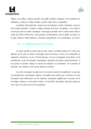 ANNEE UNIVERSITAIRE 2016/2017 25
sulfates et aux milieux naturels agressifs, une qualité de finition supérieure. Des constituants de
substitution, comme les cendres volantes, peuvent entrer dans sa composition.
La dernière étape importante du processus de production consiste à introduire au niveau
d’un broyeur horizontal à boulets le clinker présenté sous forme de granulés, et les matières
d’ajout pour subir des efforts mécaniques du broyage et produire ainsi le ciment dont la finesse
évolue de 2 800 à 4 000 cm²/g. Cette opération est déterminante pour la qualité du ciment car
le degré de finesse obtenu influence, de manière prépondérante, les caractéristiques de ce liant.
2.6. Le conditionnement et le transport
Le ciment produit est stocké dans des silos (l’usine de Meknès dispose de 7 silos) pour
alimenter par la suite les ateliers d’ensachage pour les livraisons en sacs, ou les dispositifs de
chargement et livraisons en vrac. Pour les livraisons en sacs, le chargement des camions se fait
manuellement ou par des chargeurs automatiques répondant aux normes environnementales et
aux normes de sécurité. Puisque le marché des matériaux de construction est un marché de
proximité, leur transport se fait sur des distances restreintes.
Les coûts de transport du ciment par voie terrestre peuvent être significatifs ce qui rend
son acheminement sur de longues distances non justifié pour certains pays. Au Maroc, les coûts
de transport étant relativement bas, les cimentiers transportent régulièrement du ciment sur de
très longues distances, et sont prêts à le livrer sur l’ensemble du territoire marocain quelle que
soit la zone où se trouve leur site de production.
 