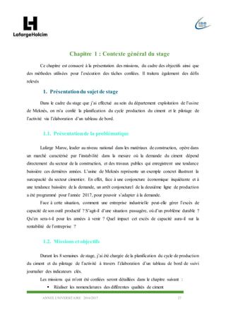 ANNEE UNIVERSITAIRE 2016/2017 27
Chapitre 1 : Contexte général du stage
Ce chapitre est consacré à la présentation des missions, du cadre des objectifs ainsi que
des méthodes utilisées pour l’exécution des tâches confiées. Il traitera également des défis
relevés
1. Présentationdu sujet de stage
Dans le cadre du stage que j’ai effectué au sein du département exploitation de l’usine
de Meknès, on m’a confié la planification du cycle production du ciment et le pilotage de
l’activité via l’élaboration d’un tableau de bord.
1.1. Présentationde la problématique
Lafarge Maroc, leader au niveau national dans les matériaux de construction, opère dans
un marché caractérisé par l’instabilité dans la mesure où la demande du ciment dépend
directement du secteur de la construction, et des travaux publics qui enregistrent une tendance
baissière ces dernières années. L’usine de Meknès représente un exemple concret illustrant la
surcapacité du secteur cimentier. En effet, face à une conjoncture économique inquiétante et à
une tendance baissière de la demande, un arrêt conjoncturel de la deuxième ligne de production
a été programmé pour l’année 2017, pour pouvoir s’adapter à la demande.
Face à cette situation, comment une entreprise industrielle peut-elle gérer l’excès de
capacité de son outil productif ? S’agit-il d’une situation passagère, où d’un problème durable ?
Qu’en sera-t-il pour les années à venir ? Quel impact cet excès de capacité aura-il sur la
rentabilité de l’entreprise ?
1.2. Missions etobjectifs
Durant les 8 semaines de stage, j’ai été chargée de la planification du cycle de production
du ciment et du pilotage de l’activité à travers l’élaboration d’un tableau de bord de suivi
journalier des indicateurs clés.
Les missions qui m’ont été confiées seront détaillées dans le chapitre suivant :
 Réaliser les nomenclatures des différentes qualités de ciment
 