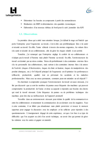 ANNEE UNIVERSITAIRE 2016/2017 28
 Déterminer les besoins en composants à partir des nomenclatures
 Réalisation du MRP et détermination des quantités économiques
 Elaboration d’un nouveau tableau de bord pour le suivi journalier des KPI
1.3. Observations
La première chose qui a attiré mon attention lorsque j’ai débuté le stage est l’intérêt que
porte l’entreprise pour l’ergonomie au travail, c’est-à-dire aux problématiques liées à la santé
et sécurité au travail. En effet, l’usine véhicule à travers des normes exigeantes, les valeurs liées
à la santé et sécurité de ses collaborateurs, afin de gérer les risques relatifs à son activité.
Toutefois, j’ai remarqué que l’entreprise néglige le confort de ses collaborateurs et
n’adapte pas le travail à l’homme mais plutôt l’homme au travail. En effet, l’environnement du
travail est dominé par un stress continu. Stress dû probablement à des contraintes externes liées
à la vie personnelle des collaborateurs, mais surtout à des contraintes internes liées à la nature
de l’activité (risques d’électrocution, risques de chute en hauteur, risques de manipulations des
produit chimiques, etc.). Or l’objectif principal de l’ergonomie est d’optimiser les performances
(efficacité, productivité, qualité) tout en prévenant les accidents et les maladies
professionnelles. Mais avec un stress permanent, comment peut-ont atteindre un tel objectif ?
En cherchant à comprendre pourquoi l’environnement du travail est aussi stressant, j’ai
fini par découvrir que ce sont les nombres de pannes assez fréquents des machines qui peuvent
compromettre la productivité de l’usine et donc sa capacité à répondre aux besoins des clients
qui rend le travail stressant. Cette fréquence de pannes ou de problèmes techniques des
machines peut être due au vieillissement de l’appareil productif.
Travailler dans un environnement stressant peut réduire la qualité de la communication
entre les collaborateurs et notamment la communication de ces derniers avec les stagiaires. Face
à cette contrainte, il ne fallait pas abandonner mais plutôt persévérer et trouver le moment
opportun pour engager la discussion avec les employés et les solliciter pour répondre à des
questionnements. L’enseignement dégagé de cette expérience, est que c’est face à ce type de
difficultés que l’on acquiert au côté d’un savoir technique, un savoir être qui permet de gérer
les relations avec les autres et gagner en maturité.
 