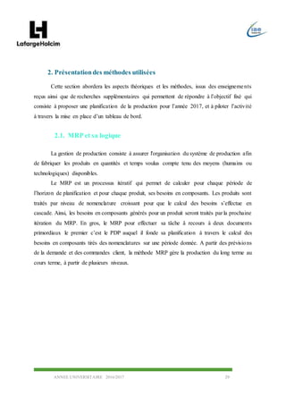 ANNEE UNIVERSITAIRE 2016/2017 29
2. Présentationdes méthodes utilisées
Cette section abordera les aspects théoriques et les méthodes, issus des enseignements
reçus ainsi que de recherches supplémentaires qui permettent de répondre à l’objectif fixé qui
consiste à proposer une planification de la production pour l’année 2017, et à piloter l’activité
à travers la mise en place d’un tableau de bord.
2.1. MRP et sa logique
La gestion de production consiste à assurer l'organisation du système de production afin
de fabriquer les produits en quantités et temps voulus compte tenu des moyens (humains ou
technologiques) disponibles.
Le MRP est un processus itératif qui permet de calculer pour chaque période de
l’horizon de planification et pour chaque produit, ses besoins en composants. Les produits sont
traités par niveau de nomenclature croissant pour que le calcul des besoins s’effectue en
cascade. Ainsi, les besoins en composants générés pour un produit seront traités par la prochaine
itération du MRP. En gros, le MRP pour effectuer sa tâche â recours à deux documents
primordiaux le premier c’est le PDP auquel il fonde sa planification à travers le calcul des
besoins en composants tirés des nomenclatures sur une période donnée. A partir des prévisions
de la demande et des commandes client, la méthode MRP gère la production du long terme au
cours terme, à partir de plusieurs niveaux.
 