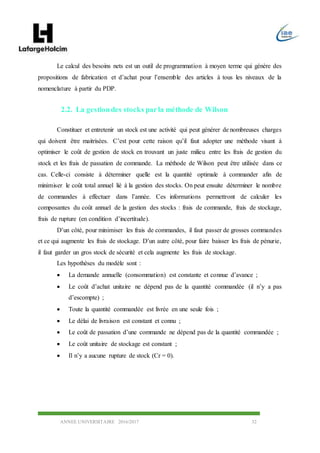 ANNEE UNIVERSITAIRE 2016/2017 32
Le calcul des besoins nets est un outil de programmation à moyen terme qui génère des
propositions de fabrication et d’achat pour l’ensemble des articles à tous les niveaux de la
nomenclature à partir du PDP.
2.2. La gestiondes stocks parla méthode de Wilson
Constituer et entretenir un stock est une activité qui peut générer de nombreuses charges
qui doivent être maitrisées. C’est pour cette raison qu’il faut adopter une méthode visant à
optimiser le coût de gestion de stock en trouvant un juste milieu entre les frais de gestion du
stock et les frais de passation de commande. La méthode de Wilson peut être utilisée dans ce
cas. Celle-ci consiste à déterminer quelle est la quantité optimale à commander afin de
minimiser le coût total annuel lié à la gestion des stocks. On peut ensuite déterminer le nombre
de commandes à effectuer dans l’année. Ces informations permettront de calculer les
composantes du coût annuel de la gestion des stocks : frais de commande, frais de stockage,
frais de rupture (en condition d’incertitude).
D’un côté, pour minimiser les frais de commandes, il faut passer de grosses commandes
et ce qui augmente les frais de stockage. D’un autre côté, pour faire baisser les frais de pénurie,
il faut garder un gros stock de sécurité et cela augmente les frais de stockage.
Les hypothèses du modèle sont :
 La demande annuelle (consommation) est constante et connue d’avance ;
 Le coût d’achat unitaire ne dépend pas de la quantité commandée (il n’y a pas
d’escompte) ;
 Toute la quantité commandée est livrée en une seule fois ;
 Le délai de livraison est constant et connu ;
 Le coût de passation d’une commande ne dépend pas de la quantité commandée ;
 Le coût unitaire de stockage est constant ;
 Il n’y a aucune rupture de stock (Cr = 0).
 