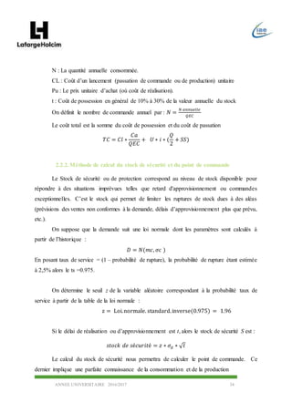 ANNEE UNIVERSITAIRE 2016/2017 34
N : La quantité annuelle consommée.
CL : Coût d’un lancement (passation de commande ou de production) unitaire
Pu : Le prix unitaire d’achat (où coût de réalisation).
t : Coût de possession en général de 10% à 30% de la valeur annuelle du stock
On définit le nombre de commande annuel par : 𝑁 =
𝑁 𝑎𝑛𝑛𝑢𝑒𝑙𝑙𝑒
𝑄𝐸𝐶
Le coût total est la somme du coût de possession et du coût de passation
𝑇𝐶 = 𝐶𝑙 ∗
𝐶𝑎
𝑄𝐸𝐶
+ 𝑈 ∗ 𝑖 ∗ (
𝑄
2
+ 𝑆𝑆)
2.2.2.Méthode de calcul du stock de sécurité et du point de commande
Le Stock de sécurité ou de protection correspond au niveau de stock disponible pour
répondre à des situations imprévues telles que retard d'approvisionnement ou commandes
exceptionnelles. C’est le stock qui permet de limiter les ruptures de stock dues à des aléas
(prévisions des ventes non conformes à la demande, délais d’approvisionnement plus que prévu,
etc.).
On suppose que la demande suit une loi normale dont les paramètres sont calculés à
partir de l’historique :
𝐷 = 𝑁(𝑚𝑐, 𝜎𝑐 )
En posant taux de service = (1 – probabilité de rupture), la probabilité de rupture étant estimée
à 2,5% alors le ts =0.975.
On détermine le seuil z de la variable aléatoire correspondant à la probabilité taux de
service à partir de la table de la loi normale :
z = Loi.normale. standard.inverse(0.975) = 1.96
Si le délai de réalisation ou d’approvisionnement est t, alors le stock de sécurité S est :
𝑠𝑡𝑜𝑐𝑘 𝑑𝑒 𝑠é𝑐𝑢𝑟𝑖𝑡é = 𝑧 ∗ 𝜎𝑑 ∗ √ 𝑡
Le calcul du stock de sécurité nous permettra de calculer le point de commande. Ce
dernier implique une parfaite connaissance de la consommation et de la production
 