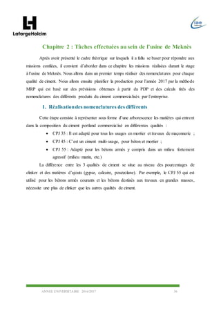 ANNEE UNIVERSITAIRE 2016/2017 36
Chapitre 2 : Tâches effectuées au sein de l’usine de Meknès
Après avoir présenté le cadre théorique sur lesquels il a fallu se baser pour répondre aux
missions confiées, il convient d’aborder dans ce chapitre les missions réalisées durant le stage
à l’usine de Meknès. Nous allons dans un premier temps réaliser des nomenclatures pour chaque
qualité de ciment. Nous allons ensuite planifier la production pour l’année 2017 par la méthode
MRP qui est basé sur des prévisions obtenues à partir du PDP et des calculs tirés des
nomenclatures des différents produits du ciment commercialisés par l’entreprise.
1. Réalisationdes nomenclatures des différents
Cette étape consiste à représenter sous forme d’une arborescence les matières qui entrent
dans la composition du ciment portland commercialisé en différentes qualités :
 CPJ 35 : Il est adapté pour tous les usages en mortier et travaux de maçonnerie ;
 CPJ 45 : C’est un ciment multi-usage, pour béton et mortier ;
 CPJ 55 : Adapté pour les bétons armés y compris dans un milieu fortement
agressif (milieu marin, etc.)
La différence entre les 3 qualités de ciment se situe au niveau des pourcentages de
clinker et des matières d’ajouts (gypse, calcaire, pouzzolane). Par exemple, le CPJ 55 qui est
utilisé pour les bétons armés courants et les bétons destinés aux travaux en grandes masses,
nécessite une plus de clinker que les autres qualités de ciment.
 