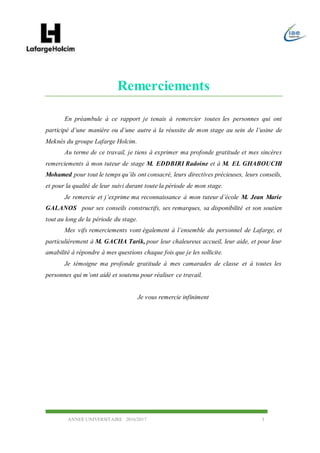ANNEE UNIVERSITAIRE 2016/2017 3
Remerciements
En préambule à ce rapport je tenais à remercier toutes les personnes qui ont
participé d’une manière ou d’une autre à la réussite de mon stage au sein de l’usine de
Meknès du groupe Lafarge Holcim.
Au terme de ce travail, je tiens à exprimer ma profonde gratitude et mes sincères
remerciements à mon tuteur de stage M. EDDBIRI Radoine et à M. EL GHABOUCHI
Mohamed pour tout le temps qu’ils ont consacré, leurs directives précieuses, leurs conseils,
et pour la qualité de leur suivi durant toute la période de mon stage.
Je remercie et j’exprime ma reconnaissance à mon tuteur d’école M. Jean Marie
GALANOS pour ses conseils constructifs, ses remarques, sa disponibilité et son soutien
tout au long de la période du stage.
Mes vifs remerciements vont également à l’ensemble du personnel de Lafarge, et
particulièrement à M. GACHA Tarik, pour leur chaleureux accueil, leur aide, et pour leur
amabilité à répondre à mes questions chaque fois que je les sollicite.
Je témoigne ma profonde gratitude à mes camarades de classe et à toutes les
personnes qui m’ont aidé et soutenu pour réaliser ce travail.
Je vous remercie infiniment
 
