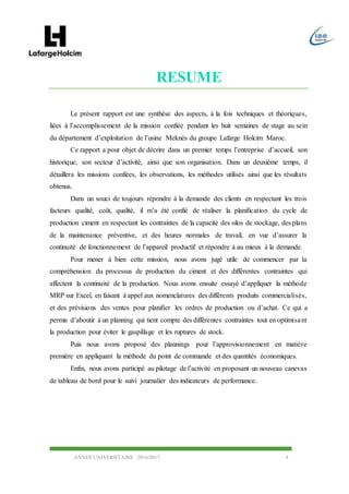 ANNEE UNIVERSITAIRE 2016/2017 4
RESUME
Le présent rapport est une synthèse des aspects, à la fois techniques et théoriques,
liées à l’accomplissement de la mission confiée pendant les huit semaines de stage au sein
du département d’exploitation de l’usine Meknès du groupe Lafarge Holcim Maroc.
Ce rapport a pour objet de décrire dans un premier temps l’entreprise d’accueil, son
historique, son secteur d’activité, ainsi que son organisation. Dans un deuxième temps, il
détaillera les missions confiées, les observations, les méthodes utilisés ainsi que les résultats
obtenus.
Dans un souci de toujours répondre à la demande des clients en respectant les trois
facteurs qualité, coût, qualité, il m’a été confié de réaliser la planification du cycle de
production ciment en respectant les contraintes de la capacité des silos de stockage, des plans
de la maintenance préventive, et des heures normales de travail, en vue d’assurer la
continuité de fonctionnement de l’appareil productif et répondre à au mieux à la demande.
Pour mener à bien cette mission, nous avons jugé utile de commencer par la
compréhension du processus de production du ciment et des différentes contraintes qui
affectent la continuité de la production. Nous avons ensuite essayé d’appliquer la méthode
MRP sur Excel, en faisant à appel aux nomenclatures des différents produits commercialisés,
et des prévisions des ventes pour planifier les ordres de production ou d’achat. Ce qui a
permis d’aboutir à un planning qui tient compte des différentes contraintes tout en optimisant
la production pour éviter le gaspillage et les ruptures de stock.
Puis nous avons proposé des plannings pour l’approvisionnement en matière
première en appliquant la méthode du point de commande et des quantités économiques.
Enfin, nous avons participé au pilotage de l’activité en proposant un nouveau canevas
de tableau de bord pour le suivi journalier des indicateurs de performance.
 
