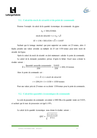 ANNEE UNIVERSITAIRE 2016/2017 53
5.1. Calcul du stock de sécurité et du point de commande
Prenons l’exemple de calcul de la quantité économique de commande du gypse
𝜎𝑑 = 583,153466
stock de sécurité = z ∗ σd ∗ √t
𝑆𝑆 = 1.96 ∗ 583.1534 ∗ √1 = 1143𝑇
Sachant que le tonnage maximal que peut supporter un camion est 25 tonnes, alors il
faudra prendre une valeur arrondie au multiple de 25 soit 1150 tonnes pour notre stock de
sécurité du Gypse.
Après le calcul du stock de sécurité on doit maintenant calculer le point de commande.
Le calcul de la demande journalière prévue d’après le fichier Excel nous a donné le
résultat suivant :
d̅ =
Quantité annuelle consommée
250
=
51035
250
= 204, 14 tonnes
Alors le point de commande est :
𝑟 = 𝑑̅ ∗ 𝐿 + 𝑠𝑡𝑜𝑐𝑘 𝑑𝑒 𝑠é𝑐𝑢𝑟𝑖𝑡é
r = 204,14 ∗ 1 + 1150 = 1350 tonnes
Pour une valeur près de 25 tonnes on va choisir 1350 tonnes pour le point de commande.
5.2. Calcul des quantités économiques de commande
Le coût de passation de commande est estimé à 1000 Dhs et la quantité totale est 51035,
et sachant que le taux de possession est égal à 10%.
Le calcul de la quantité économique nous donne le résultat suivant :
𝑄𝐸𝐶 = √
2 × 𝐶𝑙 × 𝐶𝑎
𝑈 × 𝑖
 