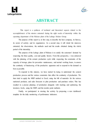 ANNEE UNIVERSITAIRE 2016/2017 5
ABSTRACT
This report is a synthesis of technical and theoretical aspects related to the
accomplishment of the mission entrusted during the eight weeks of internship within the
operating department of the Meknes plant of the Lafarge Holcim Group.
The purpose of this report is, in first step, to describe the host company, its history,
its sector of activity and its organization. In a second step, it will detail the missions
entrusted, the observations, the methods used and the results obtained during the whole
period of the internship.
The purpose of the Lafarge plant of Meknes is to satisfy the customers' demand by
respecting the three quality, cost and quality factors. From this perspective, i was entrusted
with the planning of the cement production cycle while respecting the constraints of the
capacity of storage, plans for preventive maintenance, and normal working hours, to ensure
the continuity of functioning of the productive apparatus and to respond to the demand as
best as possible.
To respond to this mission, we have started by trying to understand the cement
production process and the various constraints that affect the continuity of production. We
then tried to apply the MRP method to Excel, using the bill of materials for the various
marketed products, and sales forecasts to plan production and purchase orders. This has
resulted in a precise planning of production alongside with tracking and optimizing the
inventory levels, using the MRP, and the reorder point methods.
Finally, we participated in steering the activity by proposing a new dashboard
template for the daily monitoring of performance indicators.
 