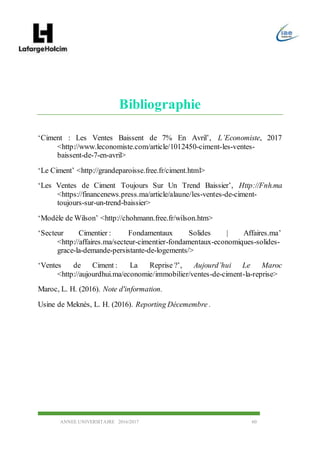 ANNEE UNIVERSITAIRE 2016/2017 60
Bibliographie
‘Ciment : Les Ventes Baissent de 7% En Avril’, L’Economiste, 2017
<http://www.leconomiste.com/article/1012450-ciment-les-ventes-
baissent-de-7-en-avril>
‘Le Ciment’ <http://grandeparoisse.free.fr/ciment.html>
‘Les Ventes de Ciment Toujours Sur Un Trend Baissier’, Http://Fnh.ma
<https://financenews.press.ma/article/alaune/les-ventes-de-ciment-
toujours-sur-un-trend-baissier>
‘Modèle de Wilson’ <http://chohmann.free.fr/wilson.htm>
‘Secteur Cimentier : Fondamentaux Solides | Affaires.ma’
<http://affaires.ma/secteur-cimentier-fondamentaux-economiques-solides-
grace-la-demande-persistante-de-logements/>
‘Ventes de Ciment : La Reprise ?’, Aujourd’hui Le Maroc
<http://aujourdhui.ma/economie/immobilier/ventes-de-ciment-la-reprise>
Maroc, L. H. (2016). Note d'information.
Usine de Meknès, L. H. (2016). Reporting Décemembre .
 